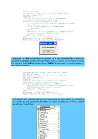 est répété tout pendant que la condition n'est pas vraie. La syntaxe est exactement la même,
il y a juste le mot Until qui remplace le mot While. Si on reprend l'exemple précédent, la
procédure deviendrait :
Dim Cel As Range
'On affecte la cellule "A1" à la variable Cel
Set Cel = Range("A1")
Compteur = 1
'Le bloc d'instruction suivant va se répéter
'tant que la cellule n'est pas vide
Do While Cel.Offset(Compteur) <> ""
'Si la valeur de la cellule est "ANDRE", on sort
'de la boucle
If Cel.Offset(Compteur) = "ANDRE" Then
Exit Do
End If
'Ne pas oublier d'incrémenter le compteur sinon
'la boucle ne pourra pas s'arrêter.
Compteur = Compteur + 1
Loop
NoteEleve = Cel.Offset(Compteur, 1)
Msgbox "La note de André est " & NoteEleve
Les boucles Do Until sont identiques aux boucles Do While, seulemnt le bloc d'instruction
Dim Compteur As Integer, NoteEleve As integer
Dim Cel As Range
'On affecte la cellule "A1" à la variable Cel
Set Cel = Range("A1")
Compteur = 1
'Le bloc d'instruction suivant va se répéter
'tant que la cellule n'est pas vide
Do Until Cel.Offset(Compteur) = "ANDRE"
'Ne pas oublier d'incrémenter le compteur sinon
'la boucle ne pourra pas s'arrêter.
Compteur = Compteur + 1
Loop
NoteEleve = Cel.Offset(Compteur, 1)
Msgbox "La note de André est " & NoteEleve
Contrairement aux variables classiques qui contiennent une seule valeur, un tableau est
une variable qui peut contenir un ensemble de valeurs de même type. Prenons comme
exemple notre liste d'élève :
 