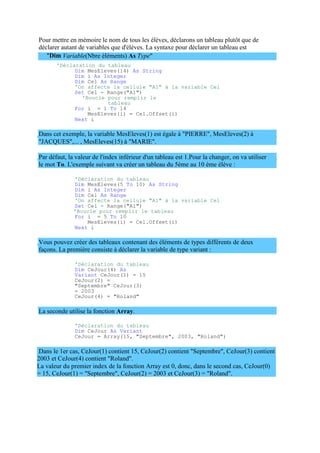 2003 et CeJour(4) contient "Roland".
La valeur du premier index de la fonction Array est 0, donc, dans le second cas, CeJour(0)
= 15, CeJour(1) = "Septembre", CeJour(2) = 2003 et CeJour(3) = "Roland".
Pour mettre en mémoire le nom de tous les élèves, déclarons un tableau plutôt que de
déclarer autant de variables que d'élèves. La syntaxe pour déclarer un tableau est
"Dim Variable(Nbre éléments) As Type"
'Déclaration du tableau
Dim MesEleves(14) As String
Dim i As Integer
Dim Cel As Range
'On affecte la cellule "A1" à la variable Cel
Set Cel = Range("A1")
'Boucle pour remplir le
tableau
For i = 1 To 14
MesEleves(i) = Cel.Offset(i)
Next i
Dans cet exemple, la variable MesEleves(1) est égale à "PIERRE", MesEleves(2) à
"JACQUES",... , MesEleves(15) à "MARIE".
Par défaut, la valeur de l'index inférieur d'un tableau est 1.Pour la changer, on va utiliser
le mot To. L'exemple suivant va créer un tableau du 5ème au 10 ème élève :
'Déclaration du tableau
Dim MesEleves(5 To 10) As String
Dim i As Integer
Dim Cel As Range
'On affecte la cellule "A1" à la variable Cel
Set Cel = Range("A1")
'Boucle pour remplir le tableau
For i = 5 To 10
MesEleves(i) = Cel.Offset(i)
Next i
Vous pouvez créer des tableaux contenant des éléments de types différents de deux
façons. La première consiste à déclarer la variable de type variant :
'Déclaration du tableau
Dim CeJour(4) As
Variant CeJour(1) = 15
CeJour(2) =
"Septembre" CeJour(3)
= 2003
CeJour(4) = "Roland"
La seconde utilise la fonction Array.
'Déclaration du tableau
Dim CeJour As Variant
CeJour = Array(15, "Septembre", 2003, "Roland")
Dans le 1er cas, CeJour(1) contient 15, CeJour(2) contient "Septembre", CeJour(3) contient
 