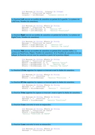 Dim Message As String, Longueur As Integer
Message = "Fonctions de texte"
Longueur = Len(Message) 'Longueur renvoie 18
La fonction Left renvoie un nombre de caractères en partant de la gauche. La syntaxe est
Left(Texte, Nombre de caractères).
Dim Message As String, MTexte As String
Message = "Fonctions de texte"
MTexte = Left(Message, 1) 'Renvoie "F"
MTexte = Left(Message, 9) 'Renvoie "Fonctions"
La fonction Right renvoie un nombre de caractères en partant de la droite. La syntaxe est
Right(Texte, Nombre de caractères).
Dim Message As String, MTexte As String
Message = "Fonctions de texte"
MTexte = Right(Message, 1) 'Renvoie "e"
MTexte = Right(Message, 8) 'Renvoie "de texte"
La fonction Mid renvoie un nombre de caractères en partant d'un caractère défini. La
syntaxe est Mid(Texte, Départ, Nombre de caractères). Si le Nombre de caractères n'est pas
indiqué, la fonction renvoie tous les caractères à partir de la position départ.
Dim Message As String, MTexte As String
Message = "Fonctions de texte"
MTexte = Mid(Message, 2, 5) 'Renvoie "oncti"
MTexte = Mid(Message, 11, 2) 'Renvoie "de"
MTexte = Mid(Message, 11) 'Renvoie "de texte"
La fonction LTrim supprime les espaces se trouvant avant la chaîne de caractères.
Dim Message As String, MTexte As String
Message = " Fonctions "
MTexte = LTrim(Message) 'Renvoie "Fonctions "
La fonction RTrim supprime les espaces se trouvant après la chaîne de caractères.
Dim Message As String, MTexte As String
Message = " Fonctions "
MTexte = RTrim(Message) 'Renvoie " Fonctions"
La fonction Trim supprime les espaces se trouvant avant et après la chaîne de caractères.
Dim Message As String, MTexte As String
Message = " Fonctions "
MTexte = Trim(Message) 'Renvoie "Fonctions"
La fonction Ucase convertie le texte en majuscules.
Dim Message As String, MTexte As String
Message = "Fonctions de texte"
MTexte = Ucase(Message)
'Renvoie "FONCTIONS DE TEXTE"
La fonction Lcase convertie le texte en minuscules.
Dim Message As String, MTexte As String
Message = "Fonctions de texte"
 