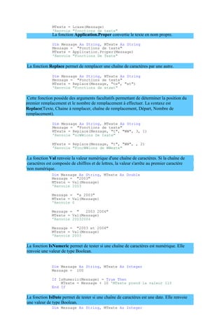 premier remplacement et le nombre de remplacement à effectuer. La syntaxe est
Replace(Texte, Chaine à remplacer, chaîne de remplacement, Départ, Nombre de
remplacement).
MTexte = Lcase(Message)
'Renvoie "fonctions de texte"
La fonction Application.Proper convertie le texte en nom propre.
Dim Message As String, MTexte As String
Message = "Fonctions de texte"
MTexte = Application.Proper(Message)
'Renvoie "Fonctions De Texte"
La fonction Replace permet de remplacer une chaîne de caractères par une autre.
Dim Message As String, MTexte As String
Message = "Fonctions de texte"
MTexte = Replace(Message, "te", "et")
'Renvoie "Fonctions de etxet"
Cette fonction possède des arguments facultatifs permettant de déterminer la position du
Dim Message As String, MTexte As String
Message = "Fonctions de texte"
MTexte = Replace(Message, "t", "WW", 3, 1)
'Renvoie "ncWWions De texte"
MTexte = Replace(Message, "t", "WW", , 2)
'Renvoie "FoncWWions de WWexte"
La fonction Val renvoie la valeur numérique d'une chaîne de caractères. Si la chaîne de
caractères est composée de chiffres et de lettres, la valeur s'arrête au premier caractère
non numérique.
Dim Message As String, MTexte As Double
Message = "2003"
MTexte = Val(Message)
'Renvoie 2003
Message = "a 2003"
MTexte = Val(Message)
'Renvoie 0
Message = " 2003 2004"
MTexte = Val(Message)
'Renvoie 20032004
Message = "2003 et 2004"
MTexte = Val(Message)
'Renvoie 2003
La fonction IsNumeric permet de tester si une chaîne de caractères est numérique. Elle
renvoie une valeur de type Boolean.
Dim Message As String, MTexte As Integer
Message = 100
If IsNumeric(Message) = True Then
MTexte = Message + 10 'MTexte prend la valeur 110
End If
La fonction IsDate permet de tester si une chaîne de caractères est une date. Elle renvoie
une valeur de type Boolean.
Dim Message As String, MTexte As Integer
 