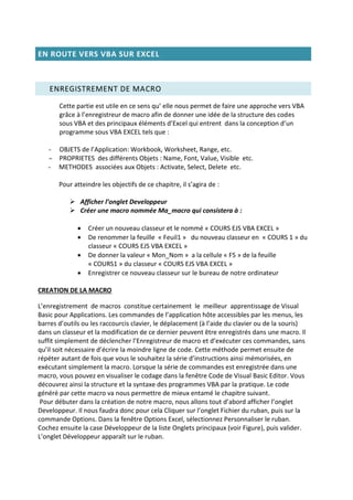 EN ROUTE VERS VBA SUR EXCEL
ENREGISTREMENT DE MACRO
Cette partie est utile en ce sens qu’ elle nous permet de faire une approche vers VBA
grâce à l’enregistreur de macro afin de donner une idée de la structure des codes
sous VBA et des principaux éléments d’Excel qui entrent dans la conception d’un
programme sous VBA EXCEL tels que :
- OBJETS de l’Application: Workbook, Worksheet, Range, etc.
– PROPRIETES des différents Objets : Name, Font, Value, Visible etc.
- METHODES associées aux Objets : Activate, Select, Delete etc.
Pour atteindre les objectifs de ce chapitre, il s’agira de :
 Afficher l’onglet Developpeur
 Créer une macro nommée Ma_macro qui consistera à :
 Créer un nouveau classeur et le nommé « COURS EJS VBA EXCEL »
 De renommer la feuille « Feuil1 » du nouveau classeur en « COURS 1 » du
classeur « COURS EJS VBA EXCEL »
 De donner la valeur « Mon_Nom » a la cellule « F5 » de la feuille
« COURS1 » du classeur « COURS EJS VBA EXCEL »
 Enregistrer ce nouveau classeur sur le bureau de notre ordinateur
CREATION DE LA MACRO
L’enregistrement de macros constitue certainement le meilleur apprentissage de Visual
Basic pour Applications. Les commandes de l’application hôte accessibles par les menus, les
barres d’outils ou les raccourcis clavier, le déplacement (à l’aide du clavier ou de la souris)
dans un classeur et la modification de ce dernier peuvent être enregistrés dans une macro. Il
suffit simplement de déclencher l’Enregistreur de macro et d’exécuter ces commandes, sans
qu’il soit nécessaire d’écrire la moindre ligne de code. Cette méthode permet ensuite de
répéter autant de fois que vous le souhaitez la série d’instructions ainsi mémorisées, en
exécutant simplement la macro. Lorsque la série de commandes est enregistrée dans une
macro, vous pouvez en visualiser le codage dans la fenêtre Code de Visual Basic Editor. Vous
découvrez ainsi la structure et la syntaxe des programmes VBA par la pratique. Le code
généré par cette macro va nous permettre de mieux entamé le chapitre suivant.
Pour débuter dans la création de notre macro, nous allons tout d’abord afficher l’onglet
Developpeur. Il nous faudra donc pour cela Cliquer sur l’onglet Fichier du ruban, puis sur la
commande Options. Dans la fenêtre Options Excel, sélectionnez Personnaliser le ruban.
Cochez ensuite la case Développeur de la liste Onglets principaux (voir Figure), puis valider.
L’onglet Développeur apparaît sur le ruban.
 
