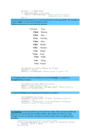 arguments qui représentent des variables définies dans l'appel de la fonction. Dans
l'exemple suivant, une fonction calculant la somme de deux entiers est appelée d'une
procédure.
Message = "1 MARS 2000"
If IsDate(Message) = True Then
MTexte = Month(Message) 'MTexte prend la valeur
3(3ème mois de l'année)
End If
Certaines fonctions permettent de convertir des données en d'un type défini. Par exemple, la
fonction CDate va convertir des données en date.
Tableau de fonctions de conversions de données :
Fonctions : Type :
CBool Boolean
CByte Byte
CCur Currency
CDate Date
CDbl Double
CDec Decimal
CInt Integer
CLng Long
CSng Single
CStr String
CVar Variant
Dim Message As Double, MTexte As Integer
Message = 325.25
MTexte = CInt(Message) 'MTexte prend la valeur 325
Le format des dates et heures est défini par la fonction Format. La syntaxe est
Format(MaDate, Format).
Dim MaDate As Date, MDate As String
MaDate = date 'date du jour
MDate = Format(Message, "dd mmmm yyyy") 'MDate prend la
valeur "01 janvier 2013"
La fonction Format permet également de formater les nombres.
Dim MonNombre As String
MonNombre = Format(1500, "0 000") 'MonNombre prend la
'valeur "1 500"
MonNombre = Format(1500, "0 000.00 Euros") 'MonNombre
'prend la valeur "1 500.00 Euros"
Les fonctions sont des procédures qui renvoient une valeur. Elles peuvent posséder des
'Déclaration de la fonction de type Integer
Function MaSomme(Nbre1 As Integer, Nbre2 As Integer)As Integer
MaSomme = Nbre1 + Nbre2
End Function
 