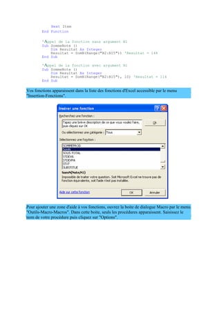 Next Item
End Function
'Appel de la fonction sans argument N1
Sub SommeNote ()
Dim Resultat As Integer
Resultat = SomN(Range("B2:B15")) 'Resultat = 144
End Sub
'Appel de la fonction avec argument N1
Sub SommeNote ()
Dim Resultat As Integer
Resultat = SomN(Range("B2:B15"), 10) 'Resultat = 114
End Sub
Vos fonctions apparaissent dans la liste des fonctions d'Excel accessible par le menu
"Insertion-Fonctions".
Pour ajouter une zone d'aide à vos fonctions, ouvrez la boite de dialogue Macro par le menu
"Outils-Macro-Macros". Dans cette boite, seuls les procédures apparaissent. Saisissez le
nom de votre procédure puis cliquez sur "Options".
 