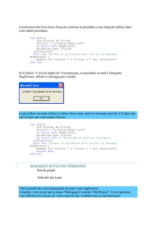 L'instruction On Error Goto Etiquette continue la procédure à une étiquette définie dans
cette même procédure.
Sub Test()
Dim Fichier As String
Fichier = "c:ExcelAppli.xls"
On Error GoTo MsgErreurs
Workbooks.open Fichier
instructions
Exit Sub 'Arrête la procédure pour éviter le message
MsgErreurs :
Msgbox "Le fichier " & Fichier & " est inexistant"
End Sub
Si le fichier "c:ExcelAppli.xls" n'existent pas, la procédure se rend à l'étiquette
MsgErreurs, affiche le message puis s'arrête.
La procédure suivante réalise la même chose mais, après le message reprend, à la ligne qui
suit la ligne qui a provoquée l'erreur.
Sub Test()
Dim Fichier As String
Fichier = "c:ExcelAppli.xls"
On Error GoTo MsgErreurs
Workbooks.open Fichier
On Error GoTo 0 'Invalide la gestion d'erreurs
instructions
Exit Sub 'Arrête la procédure pour éviter le message
MsgErreurs :
Msgbox "Le fichier " & Fichier & " est inexistant"
Resume Next
End Sub
QUELQUES OUTILS DU DÉBOGAGE
Test du projet
Exécuter pas à pas
VBA possède des outils permettant de tester votre application.
Compilez votre projet par le menu "Débogage-Compiler VBAProject". Cette opération
vous affichera les erreurs de votre code tels des variables non ou mal déclarées.
 