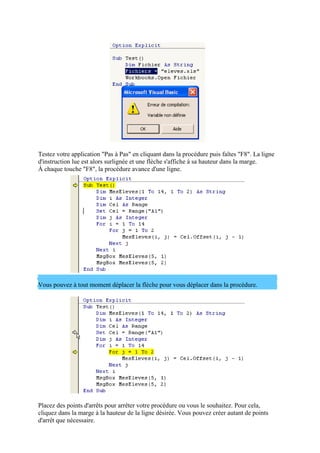 Testez votre application "Pas à Pas" en cliquant dans la procédure puis faîtes "F8". La ligne
d'instruction lue est alors surlignée et une flèche s'affiche à sa hauteur dans la marge.
À chaque touche "F8", la procédure avance d'une ligne.
Vous pouvez à tout moment déplacer la flèche pour vous déplacer dans la procédure.
Placez des points d'arrêts pour arrêter votre procédure ou vous le souhaitez. Pour cela,
cliquez dans la marge à la hauteur de la ligne désirée. Vous pouvez créer autant de points
d'arrêt que nécessaire.
 