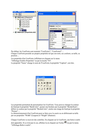 Par défaut, les UserForm sont nommés "UserForm1", "UserForm2" ...
Chaque UserForm possède ses propres propriétés tel que son nom, ses couleurs, sa taille, sa
position ...
Les propriétés d'un UserForm s'affichent en cliquant sur le menu
"Affichage-Fenêtre Propriétés" ou par la touche "F4".
La propriété "Name" change le nom de l'UserForm, la propriété "Caption", son titre.
Les propriétés permettent de personnaliser les UserForm. Vous pouvez changer la couleur
de fond par la propriété "BackColor", ajouter une bordure par la propriété "BorderStyle",
définir sa couleur par la propriété "BorderColor", mettre une image de fond par la propriété
"Picture" ...
Le dimensionnement d'un UserForm peut se faire avec la souris ou en définissant sa taille
par ses propriétés "Width" (Largeur) et "Height" (Hauteur).
Chaque UserForm va recevoir des contrôles. En cliquant sur le UserForm, une boite à outils
doit apparaître. Si ce n'est pas le cas, affichez la en cliquant sur l'icône ou par le menu
"Affichage-Boîte à outils".
 
