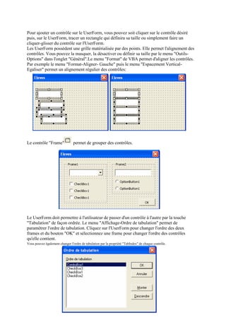 Pour ajouter un contrôle sur le UserForm, vous pouvez soit cliquer sur le contrôle désiré
puis, sur le UserForm, tracer un rectangle qui définira sa taille ou simplement faire un
cliquer-glisser du contrôle sur l'UserForm.
Les UserForm possèdent une grille matérialisée par des points. Elle permet l'alignement des
contrôles. Vous pouvez la masquer, la désactiver ou définir sa taille par le menu "Outils-
Options" dans l'onglet "Général".Le menu "Format" de VBA permet d'aligner les contrôles.
Par exemple le menu "Format-Aligner- Gauche" puis le menu "Espacement Vertical-
Egaliser" permet un alignement régulier des contrôles:
Le contrôle "Frame" permet de grouper des contrôles.
Le UserForm doit permettre à l'utilisateur de passer d'un contrôle à l'autre par la touche
"Tabulation" de façon ordrée. Le menu "Affichage-Ordre de tabulation" permet de
paramétrer l'ordre de tabulation. Cliquez sur l'UserForm pour changer l'ordre des deux
frames et du bouton "OK" et sélectionnez une frame pour changer l'ordre des contrôles
qu'elle contient.
Vous pouvez également changer l'ordre de tabulation par la propriété "TabIndex" de chaque contrôle.
 