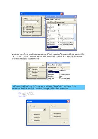 Vous pouvez affecter une touche de raccourci "Alt+caractère" à un contrôle par sa propriété
"Accelerator". Utilisez un caractère du nom du contrôle, celui-ci sera souligné, indiquant
à l'utilisateur quelle touche utiliser :
L'affichage des UserForm s'effectue par la méthode "Show" de l'UserForm. Cette
instruction doit être placée à l'intérieur d'une procédure dans un module.
Sub AfficheUF()
MaBoite.Show
End Sub
 