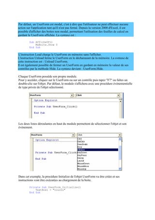 action sur l'application tant qu'il n'est pas fermé. Depuis la version 2000 d'Excel, il est
possible d'afficher des boites non modal, permettant l'utilisation des feuilles de calcul en
gardant le UserForm affichée. La syntaxe est :
L'instruction Unload ferme le UserForm en le déchargeant de la mémoire. La syntaxe de
cette instruction est : Unload UserForm.
Il est également possible de fermer un UserForm en gardant en mémoire la valeur de ses
contrôles par la méthode Hide. La syntaxe devient : UserForm.Hide.
Par défaut, un UserForm est modal, c'est à dire que l'utilisateur ne peut effectuer aucune
Sub AfficheUF()
MaBoite.Show 0
End Sub
L'instruction Load charge le UserForm en mémoire sans l'afficher.
Chaque UserForm possède son propre module.
Pour y accéder, cliquez sur le UserForm ou sur un contrôle puis tapez "F7" ou faîtes un
double-clic sur l'objet. Par défaut, le module s'affichera avec une procédure évènementielle
de type privée de l'objet sélectionné.
Les deux listes déroulantes en haut du module permettent de sélectionner l'objet et son
évènement.
Dans cet exemple, la procédure Initialize de l'objet UserForm va être créée et ses
instructions vont être exécutées au chargement de la boite.
Private Sub UserForm_Initialize()
TextBox1 = "coucou"
End Sub
 