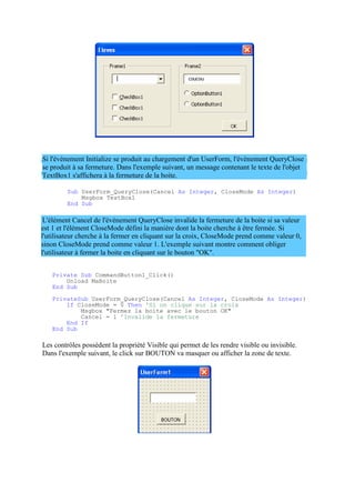 est 1 et l'élément CloseMode défini la manière dont la boite cherche à être fermée. Si
l'utilisateur cherche à la fermer en cliquant sur la croix, CloseMode prend comme valeur 0,
sinon CloseMode prend comme valeur 1. L'exemple suivant montre comment obliger
l'utilisateur à fermer la boite en cliquant sur le bouton "OK".
Si l'évènement Initialize se produit au chargement d'un UserForm, l'évènement QueryClose
se produit à sa fermeture. Dans l'exemple suivant, un message contenant le texte de l'objet
TextBox1 s'affichera à la fermeture de la boite.
Sub UserForm_QueryClose(Cancel As Integer, CloseMode As Integer)
Msgbox TextBox1
End Sub
L'élément Cancel de l'évènement QueryClose invalide la fermeture de la boite si sa valeur
Private Sub CommandButton1_Click()
Unload MaBoite
End Sub
PrivateSub UserForm_QueryClose(Cancel As Integer, CloseMode As Integer)
If CloseMode = 0 Then 'Si on clique sur la croix
Msgbox "Fermez la boite avec le bouton OK"
Cancel = 1 'Invalide la fermeture
End If
End Sub
Les contrôles possèdent la propriété Visible qui permet de les rendre visible ou invisible.
Dans l'exemple suivant, le click sur BOUTON va masquer ou afficher la zone de texte.
 