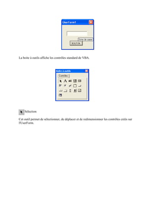 La boite à outils affiche les contrôles standard de VBA.
Sélection
Cet outil permet de sélectionner, de déplacer et de redimensionner les contrôles créés sur
l'UserForm.
 