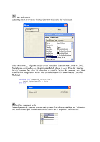 Label ou étiquette
Cet outil permet de créer une zone de texte non modifiable par l'utilisateur.
Dans cet exemple, 2 étiquettes ont été créées. Par défaut leur nom était Label1 et Label2.
Pour plus de confort, elles ont été renommées Label_Classe et Label_Date. La valeur de
Label_Class étant fixe, elle a été saisie dans sa propriété Caption. La valeur de Label_Date
étant variable, elle peut être définie dans l'évènement Initialize de l'UserForm (renommé
MaBoite).
Private Sub UserForm_Initialize()
Label_Date.Caption = Date
End Sub
TextBox ou zone de texte
Cet outil permet de créer une zone de texte pouvant être saisie ou modifiée par l'utilisateur.
Une zone de texte peut faire référence à une cellule par la propriété ControlSource.
 