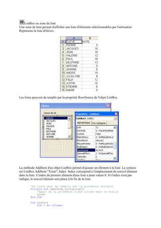 ListBox ou zone de liste
Une zone de liste permet d'afficher une liste d'éléments sélectionnables par l'utilisateur.
Reprenons la liste d'élèves.
Les listes peuvent de remplir par la propriété RowSource de l'objet ListBox.
La méthode AddItem d'un objet ListBox permet d'ajouter un élément à la liste. La syntaxe
est ListBox.AddItem "Texte", Index. Index correspond à l'emplacement du nouvel élément
dans la liste. L'index du premier élément d'une liste a pour valeur 0. Si l'index n'est pas
indiqué, le nouvel élément sera placé à la fin de la liste.
'La liste peut se remplir par la procédure suivante
Private Sub UserForm_Initialize()
'Appel de la procédure Liste située dans un module
Liste
End Sub
Sub Liste()
Dim i As Integer
 