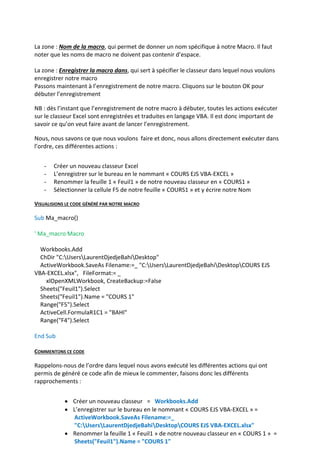 La zone : Nom de la macro, qui permet de donner un nom spécifique à notre Macro. Il faut
noter que les noms de macro ne doivent pas contenir d’espace.
La zone : Enregistrer la macro dans, qui sert à spécifier le classeur dans lequel nous voulons
enregistrer notre macro
Passons maintenant à l’enregistrement de notre macro. Cliquons sur le bouton OK pour
débuter l’enregistrement
NB : dès l’instant que l’enregistrement de notre macro à débuter, toutes les actions exécuter
sur le classeur Excel sont enregistrées et traduites en langage VBA. Il est donc important de
savoir ce qu’on veut faire avant de lancer l’enregistrement.
Nous, nous savons ce que nous voulons faire et donc, nous allons directement exécuter dans
l’ordre, ces différentes actions :
- Créer un nouveau classeur Excel
- L’enregistrer sur le bureau en le nommant « COURS EJS VBA-EXCEL »
- Renommer la feuille 1 « Feuil1 » de notre nouveau classeur en « COURS1 »
- Sélectionner la cellule F5 de notre feuille « COURS1 » et y écrire notre Nom
VISUALISIONS LE CODE GÉNÉRÉ PAR NOTRE MACRO
Sub Ma_macro()
' Ma_macro Macro
Workbooks.Add
ChDir "C:UsersLaurentDjedjeBahiDesktop"
ActiveWorkbook.SaveAs Filename:=_ "C:UsersLaurentDjedjeBahiDesktopCOURS EJS
VBA-EXCEL.xlsx", FileFormat:= _
xlOpenXMLWorkbook, CreateBackup:=False
Sheets("Feuil1").Select
Sheets("Feuil1").Name = "COURS 1"
Range("F5").Select
ActiveCell.FormulaR1C1 = "BAHI"
Range("F4").Select
End Sub
COMMENTONS CE CODE
Rappelons-nous de l’ordre dans lequel nous avons exécuté les différentes actions qui ont
permis de généré ce code afin de mieux le commenter, faisons donc les différents
rapprochements :
 Créer un nouveau classeur = Workbooks.Add
 L’enregistrer sur le bureau en le nommant « COURS EJS VBA-EXCEL » =
ActiveWorkbook.SaveAs Filename:=_
"C:UsersLaurentDjedjeBahiDesktopCOURS EJS VBA-EXCEL.xlsx"
 Renommer la feuille 1 « Feuil1 » de notre nouveau classeur en « COURS 1 » =
Sheets("Feuil1").Name = "COURS 1"
 