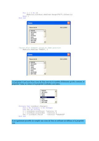 For i = 1 To 14
MaBoite.ListBox1.AddItem Range("A1").Offset(i)
Next i
End Sub
'Ajout d'un élément situé en 2ème position
MaBoite.AddItem "FRED", 2
La propriété ListCount d'une zone de liste renvoie le nombre d'éléments qu'elle contient, la
propriété Value sa valeur et la propriété ListIndex son index.
Private Sub ListBox1_Change()
Dim i As Integer, j As Integer
Dim Val As String
i = ListBox1.ListCount 'renvoie 15
j = ListBox1.ListIndex 'renvoie 4
Val = ListBox1.Value 'renvoie "VALERIE"
End Sub
Il est également possible de remplir une zone de liste en utilisant un tableau et la propriété
List.
 