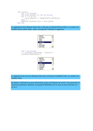 Sub Liste()
Dim i As Integer
Dim List_Eleve(1 To 14) As String
For i = 1 To 14
List_Eleve(i) = Range("A1").Offset(i)
Next i
MaBoite.ListBox1.List = List_Eleve
End Sub
La suppression d'un élément d'une liste se fait par la méthode RemoveItem. La syntaxe est
ListBox.RemoveItem Index. Index correspond à l'élément à supprimer.
Dim i As Integer
i = ListBox1.ListIndex 'renvoie 4
ListBox1.RemoveItem i
La suppression de tous les éléments d'une liste se fait par la méthode Clear. La syntaxe est
ListBox.Clear.
Par défaut, l'utilisateur ne peut sélectionner qu'un seul élément de la liste. Pour permettre la
sélection de plusieurs éléments, la propriété MultiSelect de la zone de texte doit être sur 1
ou sur 2.
 
