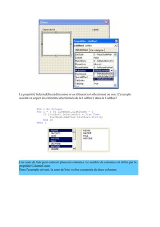 La propriété Selected(Item) détermine si un élément est sélectionné ou non. L'exemple
suivant va copier les éléments sélectionnés de la ListBox1 dans la ListBox2.
Dim i As Integer
For i = 0 To ListBox1.ListCount - 1
If ListBox1.Selected(i) = True Then
ListBox2.AddItem ListBox1.List(i)
End If
Next i
Une zone de liste peut contenir plusieurs colonnes. Le nombre de colonnes est défini par la
propriété ColumnCount.
Dans l'exemple suivant, la zone de liste va être composée de deux colonnes.
 