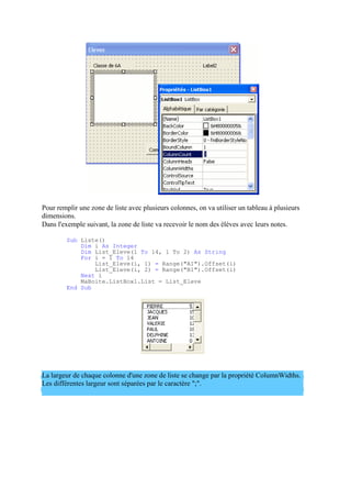 Pour remplir une zone de liste avec plusieurs colonnes, on va utiliser un tableau à plusieurs
dimensions.
Dans l'exemple suivant, la zone de liste va recevoir le nom des élèves avec leurs notes.
Sub Liste()
Dim i As Integer
Dim List_Eleve(1 To 14, 1 To 2) As String
For i = 1 To 14
List_Eleve(i, 1) = Range("A1").Offset(i)
List_Eleve(i, 2) = Range("B1").Offset(i)
Next i
MaBoite.ListBox1.List = List_Eleve
End Sub
La largeur de chaque colonne d'une zone de liste se change par la propriété ColumnWidths.
Les différentes largeur sont séparées par le caractère ";".
 