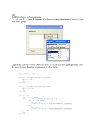 OptionButton ou bouton d'option
Cet outil crée des boutons de d'options. L'utilisateur ne peut sélectionner qu'un seul bouton
d'un même groupe.
La propriété Value du bouton sélectionné prend la valeur True alors que la propriété Value
des autres boutons du même groupe prend la valeur False.
Public Maj As Boolean
Private Sub OptionButton1_Click()
Maj = True
Ecrire
End Sub
Private Sub OptionButton2_Click()
Maj = False
Ecrire
End Sub
Sub Ecrire()
Dim i As Integer
For i = 0 To ListBox1.ListCount - 1
If Maj = True Then
'Majuscule
ListBox1.List(i) = UCase(ListBox1.List(i))
Else
'Majuscule
ListBox1.List(i) = LCase(ListBox1.List(i))
End If
Next i
End Sub
 