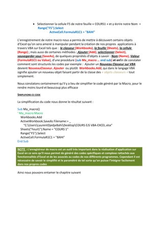  Sélectionner la cellule F5 de notre feuille « COURS1 » et y écrire notre Nom =
Range("F5").Select
ActiveCell.FormulaR1C1 = "BAHI"
L’enregistrement de notre macro nous a permis de mettre à découvert certains objets
d’Excel qu’on sera amené à manipuler pendant la création de nos propres applications à
travers VBA sur Excel tels que : le classeur (Workbooks), la feuille (Sheets), la cellule
(Range) ; mais aussi de certaines méthodes : Ajouter (Add), selectionner (Select),
sauvegarder sous (SaveAs), de quelques propriétés d’objets à savoir : Nom (Name), Valeur
(FormulaR1C1 ou Value), d’une procédure (sub Ma_macro … end sub) et enfin de constater
comment sont structurés les codes par exemple : Ajouter un Nouveau Classeur sur VBA
devient NouveauClasseur. Ajouter ou plutôt Workbooks.Add, qui dans le langage VBA
signifie ajouter un nouveau objet faisant partir de la classe des « objets classeurs » tout
simplement.
Nous constatons certainement qu’il y a lieu de simplifier le code généré par la Macro, pour le
rendre moins lourd et beaucoup plus efficace
SIMPLIFIONS CE CODE
La simplification du code nous donne le résultat suivant :
Sub Ma_macro()
' Ma_macro Macro
Workbooks.Add
ActiveWorkbook.SaveAs Filename:= _
"C:UsersLaurentDjedjeBahiDesktopCOURS EJS VBA-EXCEL.xlsx"
Sheets("Feuil1").Name = "COURS 1"
Range("F5").Select
ActiveCell.FormulaR1C1 = "BAHI"
End Sub
NOTE : L’enregistreur de macro est un outil très important dans la réalisation d’application sur
Excel en ce sens qu’il nous permet de généré des codes spécifiques et complexe rattachés aux
fonctionnalités d’Excel et de les associés au codes de nos différents programmes. Cependant il est
nécessaire de savoir le simplifié et le paramétré de tel sorte qu’on puisse l’intégrer facilement
dans nos propres codes
Ainsi nous pouvons entamer le chapitre suivant
 