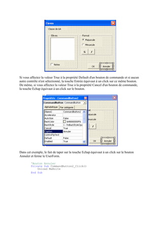 Si vous affectez la valeur True à la propriété Default d'un bouton de commande et si aucun
autre contrôle n'est sélectionné, la touche Entrée équivaut à un click sur ce même bouton.
De même, si vous affectez la valeur True à la propriété Cancel d'un bouton de commande,
la touche Echap équivaut à un click sur le bouton.
Dans cet exemple, le fait de taper sur la touche Echap équivaut à un click sur le bouton
Annuler et ferme le UserForm.
'Bouton Annuler
Private Sub CommandButton2_Click()
Unload MaBoite
End Sub
 