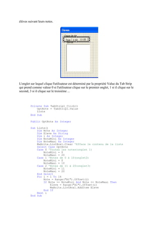 élèves suivant leurs notes.
L'onglet sur lequel clique l'utilisateur est déterminé par la propriété Value du Tab Strip
qui prend comme valeur 0 si l'utilisateur clique sur le premier onglet, 1 si il clique sur le
second, 3 si il clique sur le troisième ...
Private Sub TabStrip1_Click()
OptNote = TabStrip1.Value
Liste
End Sub
Public OptNote As Integer
Sub Liste()
Dim Note As Integer
Dim Eleve As String
Dim i As Integer
Dim NoteMini As Integer
Dim NoteMaxi As Integer
MaBoite.ListBox1.Clear 'Efface le contenu de la liste
Select Case OptNote
Case 0 'Toutes les notes(onglet 1)
NoteMini = 0
NoteMaxi = 20
Case 1 'Notes de 0 à 10(onglet2)
NoteMini = 0
NoteMaxi = 10
Case 2 'Notes de 11 à 20(onglet3)
NoteMini = 11
NoteMaxi = 20
End Select
For i = 1 To 14
Note = Range("B1").Offset(i)
If Note >= NoteMini And Note <= NoteMaxi Then
Eleve = Range("A1").Offset(i)
MaBoite.ListBox1.AddItem Eleve
End If
Next i
End Sub
 