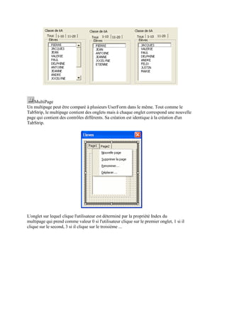 MultiPage
Un multipage peut être comparé à plusieurs UserForm dans le même. Tout comme le
TabStrip, le multipage contient des onglets mais à chaque onglet correspond une nouvelle
page qui contient des contrôles différents. Sa création est identique à la création d'un
TabStrip.
L'onglet sur lequel clique l'utilisateur est déterminé par la propriété Index du
multipage qui prend comme valeur 0 si l'utilisateur clique sur le premier onglet, 1 si il
clique sur le second, 3 si il clique sur le troisième ...
 