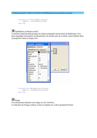 L'étiquette prend la valeur de la barre de défilement par la procédure suivante:
Private Sub ScrollBar1_Click()
Label1 = ScrollBar1.Value
End Sub
SpinButton ou Bouton rotatif
Le bouton rotatif possède presque les mêmes propriétés qu'une barre de défilement. Il ne
peut cependant incrémenter ou décrémenter un nombre que de la même valeur (définie dans
sa propriété Value) à chaque fois.
Private Sub SpinButton1_Click()
Label1 = SpinButton1.Value
End Sub
Image
Cet outil permet d'ajouter une image sur un UserForm.
La sélection de l'image à placer se fait en cliquant sur de la propriété Picture.
 
