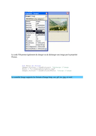 Le code VB permet également de charger ou de décharger une image par la propriété
Picture.
Dim Photo As String
Image1.Picture = LoadPicture() 'Décharge l'image
Photo = "c:cheminphotophoto.jpg"
Image1.Picture = LoadPicture(Photo) 'charge l'image
Le contrôle Image supporte les formats d'image bmp, cur, gif, ico, jpg, et wmf.
 