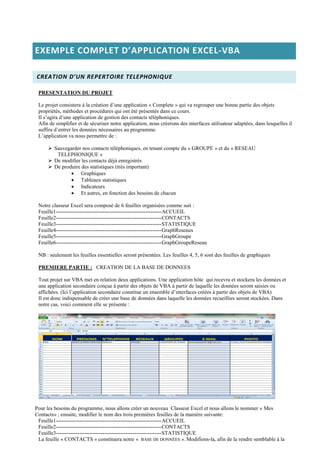 EXEMPLE COMPLET D’APPLICATION EXCEL-VBA
CREATION D’UN REPERTOIRE TELEPHONIQUE
PRESENTATION DU PROJET
Le projet consistera à la création d’une application « Complete » qui va regrouper une bonne partie des objets
propriétés, méthodes et procédures qui ont été présentés dans ce cours.
Il s’agira d’une application de gestion des contacts téléphoniques.
Afin de simplifier et de sécuriser notre application, nous créerons des interfaces utilisateur adaptées, dans lesquelles il
suffira d’entrer les données nécessaires au programme.
L’application va nous permettre de :
 Sauvegarder nos contacts téléphoniques, en tenant compte du « GROUPE » et du « RESEAU
TELEPHONIQUE »
 De modifier les contacts déjà enregistrés
 De produire des statistiques (très important)
 Graphiques
 Tableaux statistiques
 Indicateurs
 Et autres, en fonction des besoins de chacun
Notre classeur Excel sera composé de 6 feuilles organisées comme suit :
Feuille1-----------------------------------------------------------ACCUEIL
Feuille2-----------------------------------------------------------CONTACTS
Feuille3-----------------------------------------------------------STATISTIQUE
Feuille4-----------------------------------------------------------GraphReseaux
Feuille5-----------------------------------------------------------GraphGroupe
Feuille6-----------------------------------------------------------GraphGroupeReseau
NB : seulement les feuilles essentielles seront présentées. Les feuilles 4, 5, 6 sont des feuilles de graphiques
PREMIERE PARTIE : CREATION DE LA BASE DE DONNEES
Tout projet sur VBA met en relation deux applications. Une application hôte qui recevra et stockera les données et
une application secondaire conçue à partir des objets de VBA à partir de laquelle les données seront saisies ou
affichées. (Ici l’application secondaire constitue un ensemble d’interfaces créées à partir des objets de VBA)
Il est donc indispensable de créer une base de données dans laquelle les données recueillies seront stockées. Dans
notre cas, voici comment elle se présente :
Pour les besoins du programme, nous allons créer un nouveau Classeur Excel et nous allons le nommer « Mes
Contacts» ; ensuite, modifier le nom des trois premières feuilles de la manière suivante:
Feuille1-----------------------------------------------------------ACCUEIL
Feuille2-----------------------------------------------------------CONTACTS
Feuille3-----------------------------------------------------------STATISTIQUE
La feuille « CONTACTS » constituera notre « BASE DE DONNÉES ». Modifions-la, afin de la rendre semblable à la
 