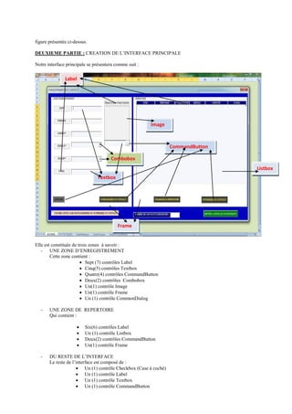 figure présentée ci-dessus.
DEUXIEME PARTIE : CREATION DE L’INTERFACE PRINCIPALE
Notre interface principale se présentera comme suit :
Elle est constituée de trois zones à savoir :
- UNE ZONE D’ENREGISTREMENT
Cette zone contient :
 Sept (7) contrôles Label
 Cinq(5) contrôles Textbox
 Quatre(4) contrôles CommandButton
 Deux(2) contrôles Combobox
 Un(1) contrôle Image
 Un(1) contrôle Frame
 Un (1) contrôle CommonDialog
- UNE ZONE DE REPERTOIRE
Qui contient :
 Six(6) contrôles Label
 Un (1) contrôle Listbox
 Deux(2) contrôles CommandButton
 Un(1) contrôle Frame
- DU RESTE DE L’INTERFACE
Le reste de l’interface est composé de :
 Un (1) contrôle Checkbox (Case à coché)
 Un (1) contrôle Label
 Un (1) contrôle Textbox
 Un (1) contrôle CommandButton
Label
Textbox
Combobox
Listbox
Image
CommandButton
Frame
 