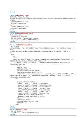 End Sub
Private Sub CheckBox1_Click()
If CheckBox1.Value = True Then
MsgBox "Veuillez charger le repertoire et selectionner le contact a modifier", vbInformation, "MODIFICATION DE
CONTACT"
ENREGISTRER.Visible = False
MODIFIER.Visible = True
Else
ENREGISTRER.Visible = True
MODIFIER.Visible = False
End If
End Sub
Private Sub CommandButton1_Click()
On Error Resume Next
CommonDialog1.ShowOpen
TXPHOTO.Value = CommonDialog1.Filename
Image1.Picture = LoadPicture(TXPHOTO.Value)
End Sub
Private Sub ENREGISTRER_Click()
Dim i As Integer
If (TXNOM.Value = "") Or (TXNUMERO.Value = "") Or (CBRESEAU.Value = "") Or (CBGROUPE.Value = "")
Then
MsgBox "VEUILLEZ RENSEIGNER LES MENTIONS OBLIGATOIRES (*)", vbCritical, "CONTACTS"
Else
i = 1
Do
i = i + 1
Loop Until (Sheets("CONTACTS").Cells(i, 1) = TXNOM.Value) Or (Sheets("CONTACTS").Cells(i, 3) =
CBRESEAU.Value) Or (Sheets("CONTACTS").Cells(i, 1) = "")
If (Sheets("CONTACTS").Cells(i, 1) = TXNOM.Value) Or (Sheets("CONTACTS").Cells(i, 3) =
CBRESEAU.Value) Then
Beep
'TXNOM.Value = ""
'CBRESEAU.Value = ""
TXNOM.BackColor = RGB(0, 255, 255)
CBRESEAU.BackColor = RGB(0, 255, 255)
MsgBox "Ce nom ou ce numero de téléphoné est deja utilisé par le contact: " & TXNOM.Value & " " &
Sheets("CONTACTS").Cells(i, 2) & " son numero de téléphone est: " & Sheets("CONTACTS").Cells(i, 3),
vbInformation, "Contact deja utilisé"
Else
i = derligne("CONTACTS", 1)
Sheets("CONTACTS").Cells(i, 1) = TXNOM.Value
Sheets("CONTACTS").Cells(i, 2) = TXPRENOMS.Value
Sheets("CONTACTS").Cells(i, 3) = TXNUMERO.Value
Sheets("CONTACTS").Cells(i, 4) = CBRESEAU.Value
Sheets("CONTACTS").Cells(i, 5) = CBGROUPE.Value
Sheets("CONTACTS").Cells(i, 6) = TXMAIL.Value
Sheets("CONTACTS").Cells(i, 7) = TXPHOTO.Value
TXNOM.BackColor = RGB(255, 255, 255)
CBRESEAU.BackColor = RGB(255, 255, 255)
Call tri
Call UserForm_Initialize
Call CHARGERREPERTOIRE_Click
EFFECTIFS.Value = i - 1
End If
End If
End Sub
Private Sub Label13_Click()
TXPHOTO.Value = ""
Image1.Picture = LoadPicture(TXPHOTO.Value)
End Sub
 