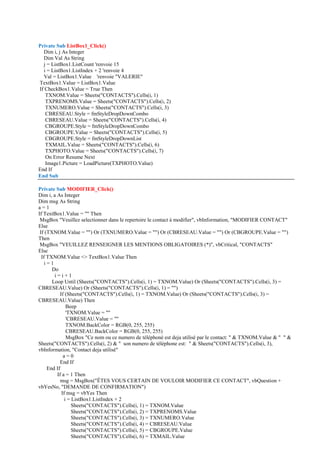 Private Sub ListBox1_Click()
Dim i, j As Integer
Dim Val As String
j = ListBox1.ListCount 'renvoie 15
i = ListBox1.ListIndex + 2 'renvoie 4
Val = ListBox1.Value 'renvoie "VALERIE"
TextBox1.Value = ListBox1.Value
If CheckBox1.Value = True Then
TXNOM.Value = Sheets("CONTACTS").Cells(i, 1)
TXPRENOMS.Value = Sheets("CONTACTS").Cells(i, 2)
TXNUMERO.Value = Sheets("CONTACTS").Cells(i, 3)
CBRESEAU.Style = fmStyleDropDownCombo
CBRESEAU.Value = Sheets("CONTACTS").Cells(i, 4)
CBGROUPE.Style = fmStyleDropDownCombo
CBGROUPE.Value = Sheets("CONTACTS").Cells(i, 5)
CBGROUPE.Style = fmStyleDropDownList
TXMAIL.Value = Sheets("CONTACTS").Cells(i, 6)
TXPHOTO.Value = Sheets("CONTACTS").Cells(i, 7)
On Error Resume Next
Image1.Picture = LoadPicture(TXPHOTO.Value)
End If
End Sub
Private Sub MODIFIER_Click()
Dim i, a As Integer
Dim msg As String
a = 1
If TextBox1.Value = "" Then
MsgBox "Veuillez selectionner dans le repertoire le contact à modifier", vbInformation, "MODIFIER CONTACT"
Else
If (TXNOM.Value = "") Or (TXNUMERO.Value = "") Or (CBRESEAU.Value = "") Or (CBGROUPE.Value = "")
Then
MsgBox "VEUILLEZ RENSEIGNER LES MENTIONS OBLIGATOIRES (*)", vbCritical, "CONTACTS"
Else
If TXNOM.Value <> TextBox1.Value Then
i = 1
Do
i = i + 1
Loop Until (Sheets("CONTACTS").Cells(i, 1) = TXNOM.Value) Or (Sheets("CONTACTS").Cells(i, 3) =
CBRESEAU.Value) Or (Sheets("CONTACTS").Cells(i, 1) = "")
If (Sheets("CONTACTS").Cells(i, 1) = TXNOM.Value) Or (Sheets("CONTACTS").Cells(i, 3) =
CBRESEAU.Value) Then
Beep
'TXNOM.Value = ""
'CBRESEAU.Value = ""
TXNOM.BackColor = RGB(0, 255, 255)
CBRESEAU.BackColor = RGB(0, 255, 255)
MsgBox "Ce nom ou ce numero de téléphoné est deja utilisé par le contact: " & TXNOM.Value & " " &
Sheets("CONTACTS").Cells(i, 2) & " son numero de téléphone est: " & Sheets("CONTACTS").Cells(i, 3),
vbInformation, "Contact deja utilisé"
a = 0
End If
End If
If a = 1 Then
msg = MsgBox("ÊTES VOUS CERTAIN DE VOULOIR MODIFIER CE CONTACT", vbQuestion +
vbYesNo, "DEMANDE DE CONFIRMATION")
If msg = vbYes Then
i = ListBox1.ListIndex + 2
Sheets("CONTACTS").Cells(i, 1) = TXNOM.Value
Sheets("CONTACTS").Cells(i, 2) = TXPRENOMS.Value
Sheets("CONTACTS").Cells(i, 3) = TXNUMERO.Value
Sheets("CONTACTS").Cells(i, 4) = CBRESEAU.Value
Sheets("CONTACTS").Cells(i, 5) = CBGROUPE.Value
Sheets("CONTACTS").Cells(i, 6) = TXMAIL.Value
 