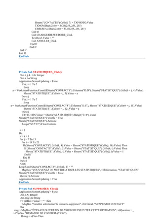 Sheets("CONTACTS").Cells(i, 7) = TXPHOTO.Value
TXNOM.BackColor = RGB(255, 255, 255)
CBRESEAU.BackColor = RGB(255, 255, 255)
Call tri
Call CHARGERREPERTOIRE_Click
TextBox1.Value = ""
Call ANNULER_Click
End If
End If
End If
End If
End Sub
Private Sub STATISTIQUES_Click()
Dim i, j, k, t As Integer
Dim a As String
Application.ScreenUpdating = False
For j = 1 To 7
Beep
a = WorksheetFunction.CountIf(Sheets("CONTACTS").Columns("D:D"), Sheets("STATISTIQUE").Cells(6 + j, 4).Value)
Sheets("STATISTIQUE").Cells(6 + j, 5).Value = a
Next j
For j = 1 To 7
Beep
a = WorksheetFunction.CountIf(Sheets("CONTACTS").Columns("E:E"), Sheets("STATISTIQUE").Cells(6 + j, 11).Value)
Sheets("STATISTIQUE").Cells(6 + j, 12).Value = a
Next j
EFFECTIFS.Value = Sheets("STATISTIQUE").Range("E14").Value
Sheets("STATISTIQUE").Visible = True
Sheets("STATISTIQUE").Activate
Range("S7:Y13").ClearContents
k = 1
Do
k = k + 1
For j = 7 To 13
For i = 19 To 25
If (Sheets("CONTACTS").Cells(k, 4).Value = Sheets("STATISTIQUE").Cells(j, 18).Value) Then
If (Sheets("CONTACTS").Cells(k, 5).Value = Sheets("STATISTIQUE").Cells(6, i).Value) Then
Sheets("STATISTIQUE").Cells(j, i).Value = Sheets("STATISTIQUE").Cells(j, i).Value + 1
End If
End If
Next i
Next j
Loop Until Sheets("CONTACTS").Cells(k, 1) = ""
MsgBox "VOUS VENEZ DE METTRE A JOUR LES STATISTIQUES", vbInformation, "STATISTIQUES"
Sheets("STATISTIQUE").Visible = False
Sheets(1).Activate
Application.ScreenUpdating = True
End Sub
Private Sub SUPPRIMER_Click()
Application.ScreenUpdating = False
Dim i As Integer
Dim msg As String
If TextBox1.Value = "" Then
MsgBox "Veuillez selectionner le contact a supprimer", vbCritical, "SUPPRIMER CONTACT"
Else
msg = MsgBox("ÊTES-VOUS CERTAIN DE VOULOIR EXECUTER CETTE OPERATION", vbQuestion + _
vbYesNo, "DEMANDE DE CONFIRMATION")
If msg = vbYes Then
 