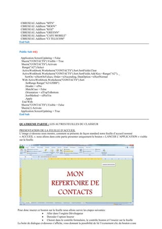 CBRESEAU.AddItem "MTN"
CBRESEAU.AddItem "MOOV"
CBRESEAU.AddItem "KOZ"
CBRESEAU.AddItem "GREENN"
CBRESEAU.AddItem "CAFE MOBILE"
CBRESEAU.AddItem "CI TELECOM"
End Sub
Public Sub tri()
Application.ScreenUpdating = False
Sheets("CONTACTS").Visible = True
Sheets("CONTACTS").Activate
Range("A2").Select
ActiveWorkbook.Worksheets("CONTACTS").Sort.SortFields.Clear
ActiveWorkbook.Worksheets("CONTACTS").Sort.SortFields.Add Key:=Range("A2"), _
SortOn:=xlSortOnValues, Order:=xlAscending, DataOption:=xlSortNormal
With ActiveWorkbook.Worksheets("CONTACTS").Sort
.SetRange Range("A2:G5000")
.Header = xlNo
.MatchCase = False
.Orientation = xlTopToBottom
.SortMethod = xlPinYin
.Apply
End With
Sheets("CONTACTS").Visible = False
Sheets(1).Activate
Application.ScreenUpdating = True
End Sub
QUATRIEME PARTIE : LES AUTRES FEUILLES DU CLASSEUR
PRESENTATION DE LA FEUILLE D’ACCUEIL
L’image ci-dessous nous montre, comment se présente de façon standard notre feuille d’accueil nommé
« ACCUEIL ». nous allons dans cette partie presenter uniquement le bouton « LANCER L’APPLICATION » visible
sur la feuille.
Pour donc inserer ce bouton sur la feuille nous allons suivre les etapes suivantes:
 Aller dans l’onglets Dévéloppeur
 Derouler l’option Inserer
 Choisir dans le contrôle formulaire, le contrôle bouton et l’inserer sur la feuille
La boite de dialogue ci-dessous s’affiche, vous donnant la possibilité de lié l’evenement clic du bouton a une
 