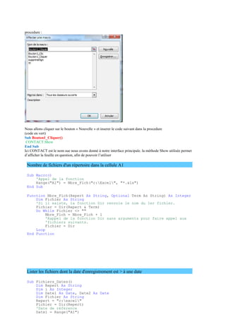 procedure :
Nous allons cliquer sur le bouton « Nouvelle » et inserer le code suivant dans la procedure
(code en vert)
Sub Bouton1_Cliquer()
CONTACT.Show
End Sub
Ici CONTACT est le nom sue nous avons donné à notre interface principale. la méthode Show utilisée permet
d’afficher la feuille en question, afin de pouvoir l’utiliser
Nombre de fichiers d'un répertoire dans la cellule A1
Sub Macro()
'Appel de la fonction
Range("A1") = Nbre_Fich("c:Excel", "*.xls")
End Sub
Function Nbre_Fich(Repert As String, Optional Term As String) As Integer
Dim Fichier As String
'Si il existe, la fonction Dir renvoie le nom du 1er fichier.
Fichier = Dir(Repert & Term)
Do While Fichier <> ""
Nbre_Fich = Nbre_Fich + 1
'Rappel de la fonction Dir sans arguments pour faire appel aux
'fichiers suivants.
Fichier = Dir
Loop
End Function
Lister les fichiers dont la date d'enregistrement est > à une date
Sub Fichiers_Dates()
Dim Repert As String
Dim i As Integer
Dim Date1 As Date, Date2 As Date
Dim Fichier As String
Repert = "c:excel"
Fichier = Dir(Repert)
'Date de référence
Date1 = Range("A1")
 