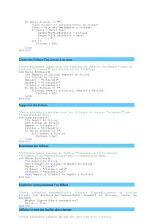 Do While Fichier <> ""
'Date du dernier enregistrement du fichier
Date2 = FileDateTime(Repert & Fichier)
If Date2 > Date1 Then
Range("B1").Offset(i) = Fichier
Range("C1").Offset(i) = Date2
i = i + 1
End If
Fichier = Dir
Loop
End Sub
Copier des fichiers d'un dossier à un autre
'Cette procédure copie tous les fichiers du dossier "c:excel" dans le
'dossier "c:excel2" par l'instruction FileCopy.
Sub Copie_Fichiers()
Dim Repert1 As String, Repert2 As String
Dim Fichier As String
Repert1 = "c:excel"
Repert2 = "c:excel2"
Fichier = Dir(Repert1)
Do While Fichier <> ""
FileCopy Repert1 & Fichier, Repert2 & Fichier
Fichier = Dir
Loop
End Sub
Supprimer des fichiers
'Cette procédure supprime tous les fichiers du dossier "c:excel" par
'l'instruction Kill.
Sub Supp_Fichiers()
Dim Repert As String
Dim Fichier As String
Repert = "c:excel"
Fichier = Dir(Repert)
Do While Fichier <> ""
Kill Repert & Fichier
Fichier = Dir
Loop
End Sub
Renommer des fichiers
'Cette procédure renomme le fichier "classeur1.xls" du dossier
'"c:excel" en "dossier1.xls" par 'l'instruction Name.
Sub Renom_Fichiers()
Dim Repert As String
Dim Fichier1 As String, Fichier2 As String
Repert = "c:excel"
Fichier1 = "classeur1.xls"
Fichier2 = "dossier1.xls"
Name Repert & Fichier1 As Repert & Fichier2
End Sub
Empêcher l'enregistrement d'un fichier
'Cette procédure évènementielle interdit l'enregistrement du fichier
Private Sub Workbook_BeforeSave(ByVal SaveAsUI As Boolean, Cancel As
Boolean)
MsgBox "Impossible d'enregistrer"
Cancel = True
End Sub
Afficher le nom des feuilles d'un classeur
'Cette procédure affiche le nom des feuilles d'un classeur
 