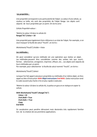 Les propriétés :
Une propriété correspond à une particularité de l'objet. La valeur d'une cellule, sa
couleur, sa taille, etc. sont des propriétés de l'objet Range. Les objets sont
séparés de leurs propriétés par un point. On écrira ainsi
Cellule.Propriété=valeur :
'Mettre la valeur 10 dans la cellule A1
Range("A1").Value = 10
Une propriété peut également faire référence à un état de l'objet. Par exemple, si on
veut masquer la feuille de calcul "Feuil2", on écrira :
Worksheets("Feuil2").Visible = False
Les méthodes :
On peut considérer qu'une méthode est une opération que réalise un objet.
Les méthodes peuvent être considérées comme des verbes tels que ouvrir,
fermer, sélectionner, enregistrer, imprimer, effacer, etc... Les objets sont séparés de
leurs méthodes par un point.
Par exemple, pour sélectionner la feuille de calcul nommé "Feuil2", on écrira :
Worksheets("Feuil2").Select
Lorsque l'on fait appel à plusieurs propriétés ou méthodes d'un même objet, on fera
appel au bloc d'instruction With Objet Instructions End With. Cette instruction rend
le code souvent plus facile à lire et plus rapide à exécuter.
'Mettre la valeur 10 dans la cellule A1, la police en gras et en italique et copier la
cellule.
With Worksheets("Feuil2").Range("A1")
.Value = 10
.Font.Bold = True
.Font.Italic = True
.Copy
End With
Ce vocabulaire peut paraître déroutant mais deviendra très rapidement familier
lors de la création de vos premières applications.
 