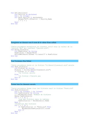 Sub Aff_Feuilles()
Dim Feuille As Worksheet
Dim i As Integer
For Each Feuille In Worksheets
Range("A1").Offset(i) = Feuille.Name
i = i + 1
Next
End Sub
Enregistrer un classeur sous le nom de la valeur d'une cellule
'Cette procédure enregistre le classeur actif sous la valeur de la
'cellule "A1" qui contient "janvier.xls".
Sub Enreg_Fichier()
Dim NomFichier As String
NomFichier = Range("A1")
ActiveWorkbook.SaveAs "c:excel" & NomFichier
End Sub
Test l'existence d'un fichier
'Cette procédure teste si le fichier "c:ExcelClasseur1.xls" existe
Sub Test_Fichier()
Dim Fichier As String
Fichier = Dir("c:ExcelClasseur1.xls")
If Fichier <> "" Then
'le fichier existe
Else
'le fichier n'existe pas
End If
End Sub
Fermer tous les classeurs ouverts
'Cette procédure ferme tous les fichiers sauf le fichier "ferm.xls"
Sub Ferm_Fichiers()
Dim i As Integer, j As Integer
Dim TabFichier() As String
j = Workbooks.Count 'Nombre de fichiers
ReDim TabFichier(j)
For i = 1 To j
'nom des fichiers dans le tableau
TabFichier(i) = Workbooks(i).Name
Next i
'fermeture des fichiers
For i = 1 To j
If TabFichier(i) <> "ferm.xls" Then
Workbooks(TabFichier(i)).Close
End If
Next i
End Sub
 