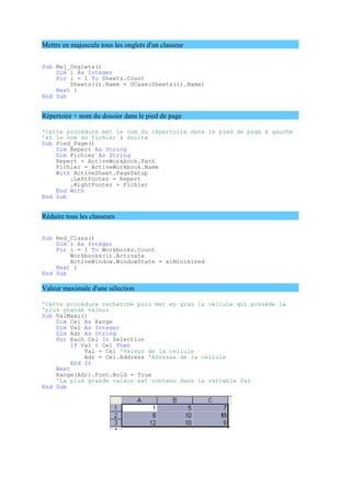 Mettre en majuscule tous les onglets d'un classeur
Sub Maj_Onglets()
Dim i As Integer
For i = 1 To Sheets.Count
Sheets(i).Name = UCase(Sheets(i).Name)
Next i
End Sub
Répertoire + nom du dossier dans le pied de page
'Cette procédure met le nom du répertoire dans le pied de page à gauche
'et le nom du fichier à droite
Sub Pied_Page()
Dim Repert As String
Dim Fichier As String
Repert = ActiveWorkbook.Path
Fichier = ActiveWorkbook.Name
With ActiveSheet.PageSetup
.LeftFooter = Repert
.RightFooter = Fichier
End With
End Sub
Réduire tous les classeurs
Sub Red_Class()
Dim i As Integer
For i = 1 To Workbooks.Count
Workbooks(i).Activate
ActiveWindow.WindowState = xlMinimized
Next i
End Sub
Valeur maximale d'une sélection
'Cette procédure recherche puis met en gras la cellule qui possède la
'plus grande valeur
Sub ValMaxi()
Dim Cel As Range
Dim Val As Integer
Dim Adr As String
For Each Cel In Selection
If Val < Cel Then
Val = Cel 'Valeur de la cellule
Adr = Cel.Address 'Adresse de la cellule
End If
Next
Range(Adr).Font.Bold = True
'La plus grande valeur est contenu dans la variable Val
End Sub
 