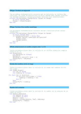 Obliger l’écriture en majuscule
'La procédure évènementielle suivante met en majuscule le contenu des
'cellules. La ligne d'instructions On Error Resume Next permet d'éviter
'le message d'erreur lorsque plusieurs cellules sont sélectionnées.
Private Sub Worksheet_Change(ByVal Target As Range)
On Error Resume Next
Target = UCase(Target)
End Sub
Obliger l'écriture d'un nombre numérique
'La procédure évènementielle suivante oblige l'écriture d'une valeur
'numérique.
Private Sub Worksheet_Change(ByVal Target As Range)
On Error Resume Next
If IsNumeric(Target) = False Then
MsgBox "Valeur numérique obligatoire"
Target.Clear
Target.Select
End If
End Sub
Affiche aléatoirement un nombre compris entre 1 et 10
'Cette procédure place dans la cellule A1 un chiffre aléatoire compris
'entre 0 et 10
Sub Aleatoire()
Dim NbreAlea As Integer
Randomize
NbreAlea = Int((10 * Rnd) + 1)
Range("A1") = NbreAlea
End Sub
Somme des nombres écrits en rouge
'Cette procédure place dans la cellule A1 la somme des nombres écrits
'en rouge
Sub Somme_Rouge()
Dim Cel As Range
Dim SomRoug As Integer
For Each Cel In Selection
If Cel.Font.ColorIndex = 3 Then
SomRoug = SomRoug + Cel
End If
Next
Range("A1") = SomRoug
End Sub
Numéro de la semaine
'Cette procédure place dans la cellule A1 le numéro de la semaine de la
'date en cours
Sub Numero_Semaine()
Dim MaDate As Date
Dim Numero As Byte
MaDate = Date
Numero = Format(MaDate, "ww", vbMonday)
Range("A1") = Numero
End Sub
 