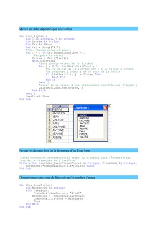 Mettre en ordre alphabétique une listbox
Sub List_Alphab()
Dim i As Integer, j As Integer
Dim Entree As String
Dim Cel As Range
Set Cel = Range("A1")
'Pour chaque enregistrement
For i = 0 To Cel.End(xlDown).Row - 1
'Récupère la valeur
Entree = Cel.Offset(i)
With UserForm1
'Pour chaque valeur de la listBox
For j = 0 To .ListBox1.ListCount - 1
'Si la valeur de la listbox est > à la valeur à entrer
'on récupère l'index j et on sort de la boucle
If .ListBox1.List(j) > Entree Then
Exit For
End If
Next j
'ajout de la valeur à son emplacement spécifié par l'index j
.ListBox1.AddItem Entree, j
End With
Next i
UserForm1.Show
End Sub
Fermer le classeur lors de la fermeture d’un Userform
'Cette procédure évènementielle ferme le classeur sans l'enregistrer
lors de la fermeture de l'UserForm
Private Sub UserForm_QueryClose(Cancel As Integer, CloseMode As Integer)
Workbooks("nomduclasseur.xls").Close False
End Sub
Dimensionner une zone de liste suivant le nombre d'enreg
Sub Nbre_ZoneListe()
Dim NbreEnreg As Integer
With UserForm1
.ComboBox1.RowSource = "A1:A9"
NbreEnreg = .ComboBox1.ListCount
.ComboBox1.ListRows = NbreEnreg
.Show
End With
End Sub
 