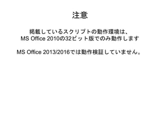 掲載しているスクリプトの動作環境は、
MS Office 2010の32ビット版でのみ動作します
MS Office 2013/2016では動作検証していません。
注意
 