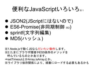  JSON2(JScriptにはないので)
 ES6-Promise(非同期制御 ※2)
 sprintf(文字列編集)
 MD5(ハッシュ)
※1.Node.jsで動くJSならだいたい動作します。
※2.たまにブラウザ環境やES5依存のメソッドを
呼んでいるものとかあります。
⇒setTimeoutとかArray.isArrayとか。
※ライブラリ依存関係により、順番にロードする必要もあるかも
便利なJavaScriptいろいろ※１
 