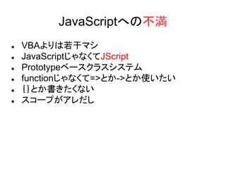 JavaScriptへの不満
 VBAよりは若干マシ
 JavaScriptじゃなくてJScript
 Prototypeベースクラスシステム
 functionじゃなくて=>とか->とか使いたい
 ｛｝とか書きたくない
 スコープがアレだし
 