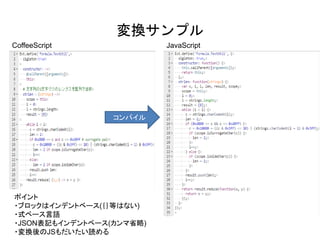 変換サンプル
コンパイル
ポイント
・ブロックはインデントベース(｛｝等はない)
・式ベース言語
・JSON表記もインデントベース(カンマ省略)
・変換後のJSもだいたい読める
CoffeeScript JavaScript
 