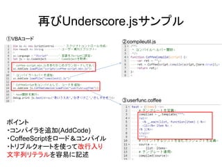 再びUnderscore.jsサンプル
①VBAコード
②compileutil.js
③userfunc.coffee
ポイント
・コンパイラを追加(AddCode)
・CoffeeScriptをロード＆コンパイル
・トリプルクォートを使って改行入り
文字列リテラルを容易に記述
 