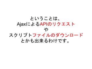 ということは、
AjaxによるAPIのリクエスト
や
スクリプトファイルのダウンロード
とかも出来るわけです。
 