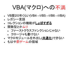 VBA(マクロ)への不満
 VB歴２０年くらい(VB4→VB5→VB6→VBA)
 レガシー言語
 コレクションの機能がしょぼすぎる
 関数型とかムリ
 ファーストクラスファンクションじゃない
 クロージャも書けない
 マクロモジュールを外出し(共通化)できない
 もはや罰ゲームの領域
 