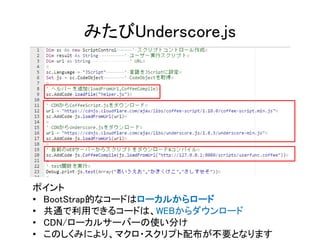 みたびUnderscore.js
ポイント
• BootStrap的なコードはローカルからロード
• 共通で利用できるコードは、WEBからダウンロード
• CDN/ローカルサーバーの使い分け
• このしくみにより、マクロ・スクリプト配布が不要となります
 
